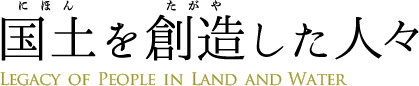 国土を創造した人々 Legacy of People in Land and Water